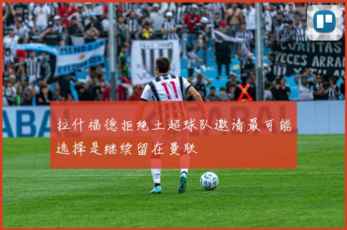 拉什福德拒绝土超球队邀请最可能选择是继续留在曼联