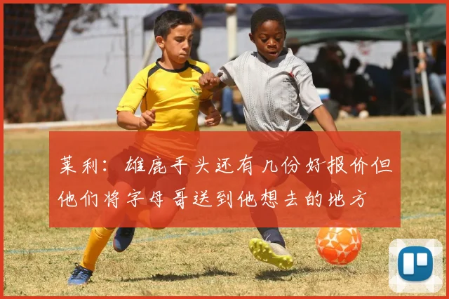 莱利：雄鹿手头还有几份好报价但他们将字母哥送到他想去的地方