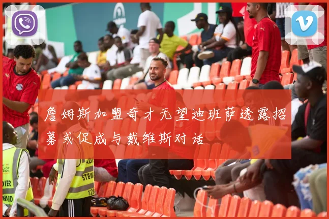 詹姆斯加盟奇才无望迪班萨透露招募或促成与戴维斯对话