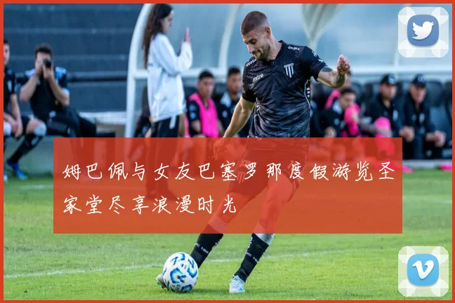 姆巴佩与女友巴塞罗那度假游览圣家堂尽享浪漫时光