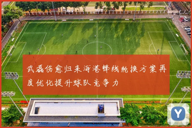武磊伤愈归来海港锋线轮换方案再度优化提升球队竞争力