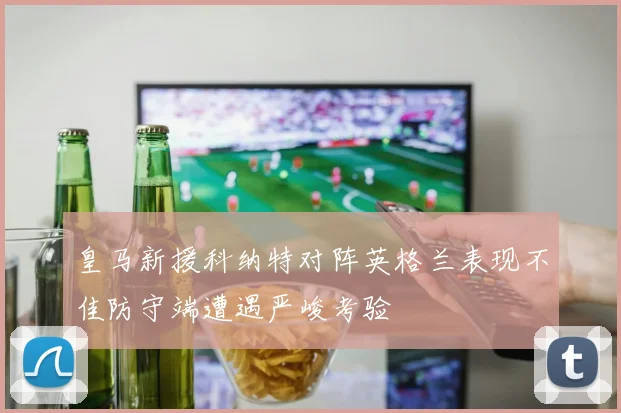 皇马新援科纳特对阵英格兰表现不佳防守端遭遇严峻考验