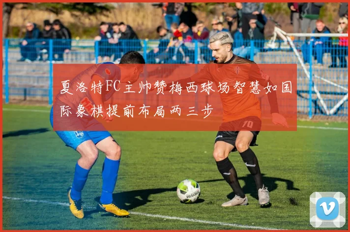 夏洛特FC主帅赞梅西球场智慧如国际象棋提前布局两三步
