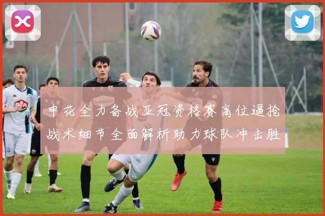 申花全力备战亚冠资格赛高位逼抢战术细节全面解析助力球队冲击胜利