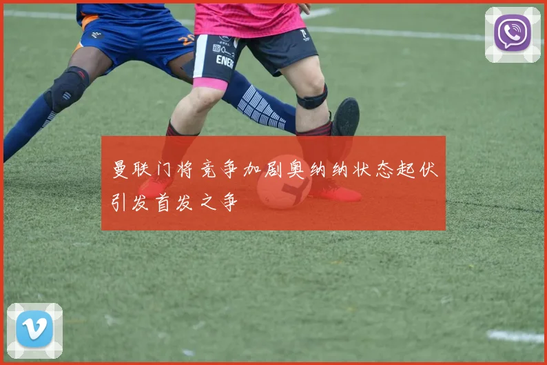 曼联门将竞争加剧奥纳纳状态起伏引发首发之争