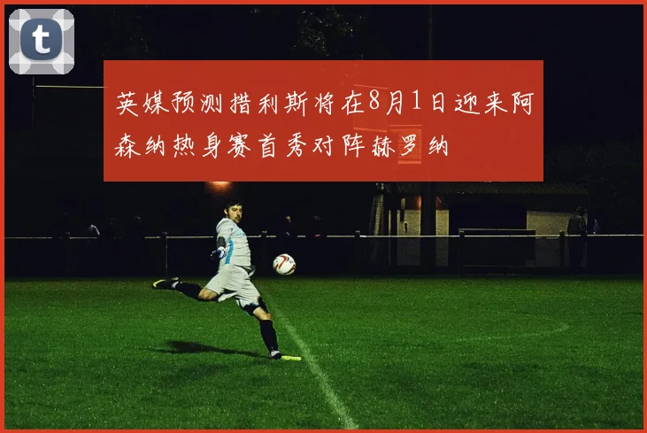 英媒预测措利斯将在8月1日迎来阿森纳热身赛首秀对阵赫罗纳