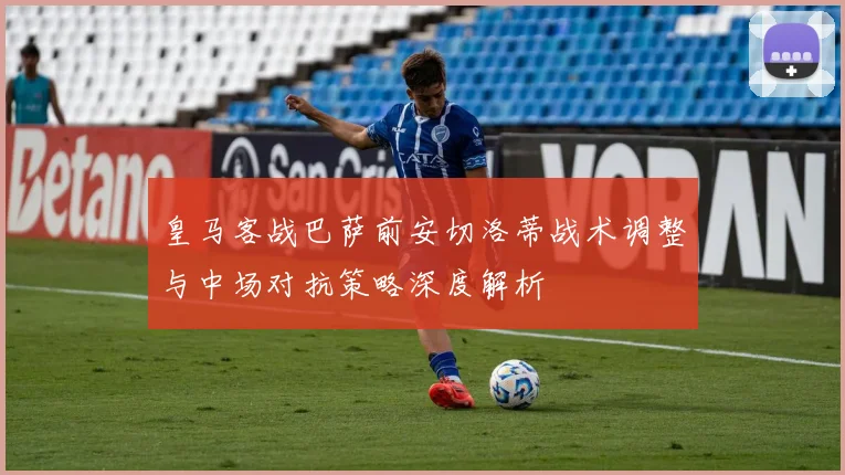 皇马客战巴萨前安切洛蒂战术调整与中场对抗策略深度解析