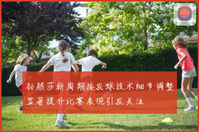 孙颖莎新周期接发球技术细节调整显著提升比赛表现引发关注