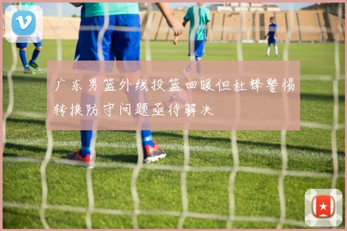 广东男篮外线投篮回暖但杜锋警惕转换防守问题亟待解决