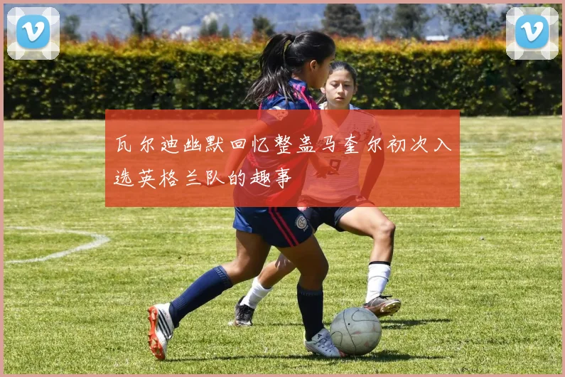 瓦尔迪幽默回忆整蛊马奎尔初次入选英格兰队的趣事